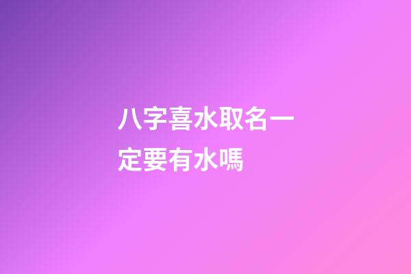 八字喜水取名一定要有水嗎 (八字喜水怎么起名)